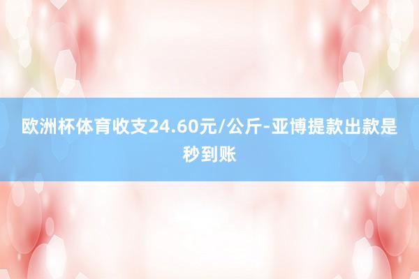 欧洲杯体育收支24.60元/公斤-亚博提款出款是秒到账