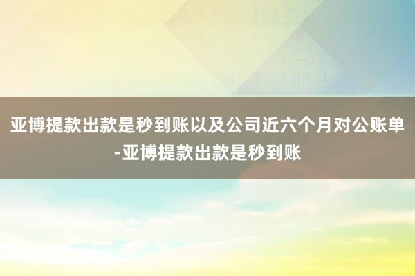 亚博提款出款是秒到账以及公司近六个月对公账单-亚博提款出款是秒到账