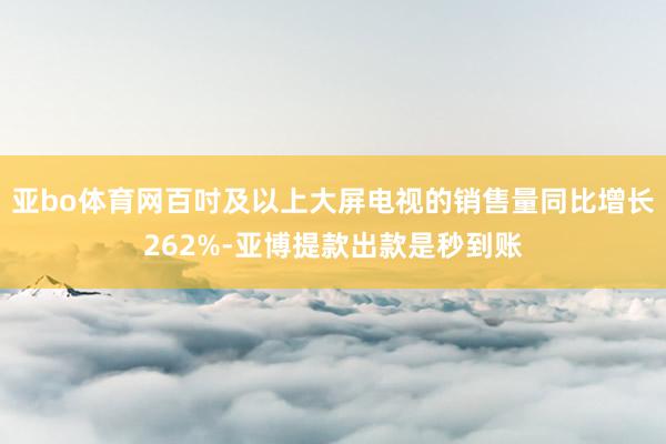 亚bo体育网百吋及以上大屏电视的销售量同比增长262%-亚博提款出款是秒到账