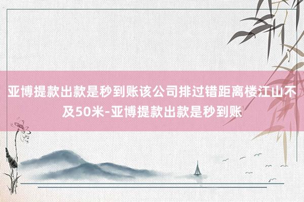 亚博提款出款是秒到账该公司排过错距离楼江山不及50米-亚博提款出款是秒到账