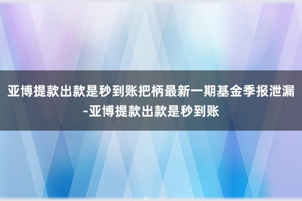 亚博提款出款是秒到账把柄最新一期基金季报泄漏-亚博提款出款是秒到账