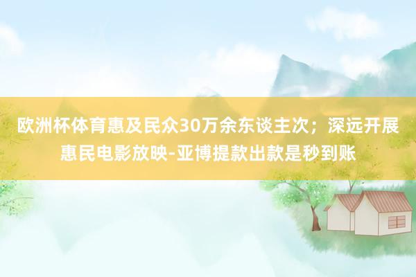 欧洲杯体育惠及民众30万余东谈主次；深远开展惠民电影放映-亚博提款出款是秒到账