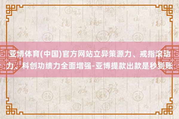亚博体育(中国)官方网站立异策源力、戒指滚动力、科创功绩力全面增强-亚博提款出款是秒到账