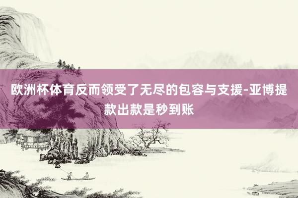 欧洲杯体育反而领受了无尽的包容与支援-亚博提款出款是秒到账