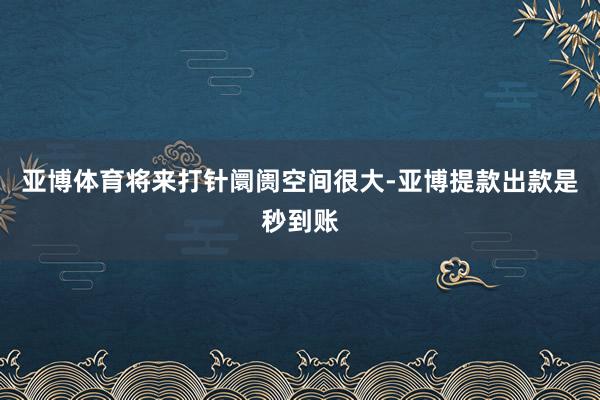 亚博体育将来打针阛阓空间很大-亚博提款出款是秒到账