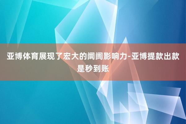 亚博体育展现了宏大的阛阓影响力-亚博提款出款是秒到账
