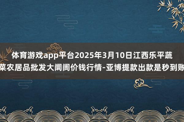 体育游戏app平台2025年3月10日江西乐平蔬菜农居品批发大阛阓价钱行情-亚博提款出款是秒到账
