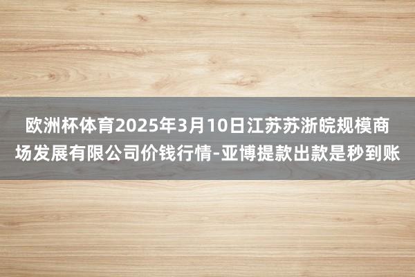 欧洲杯体育2025年3月10日江苏苏浙皖规模商场发展有限公司价钱行情-亚博提款出款是秒到账