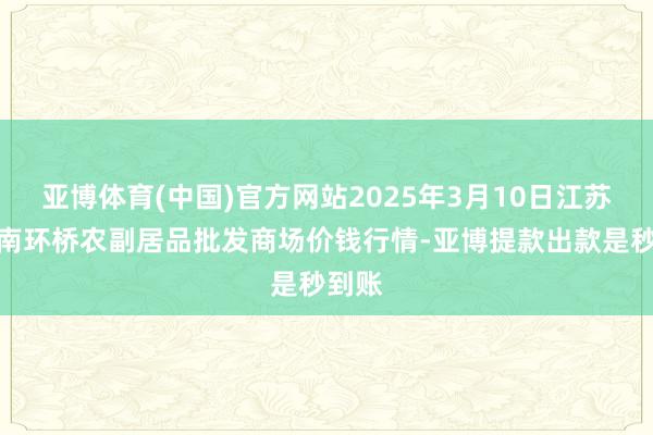 亚博体育(中国)官方网站2025年3月10日江苏苏州南环桥农副居品批发商场价钱行情-亚博提款出款是秒到账