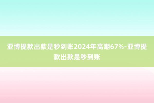 亚博提款出款是秒到账2024年高潮67%-亚博提款出款是秒到账