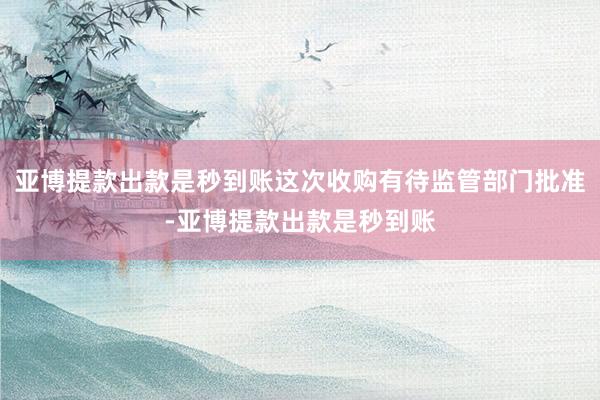 亚博提款出款是秒到账这次收购有待监管部门批准-亚博提款出款是秒到账