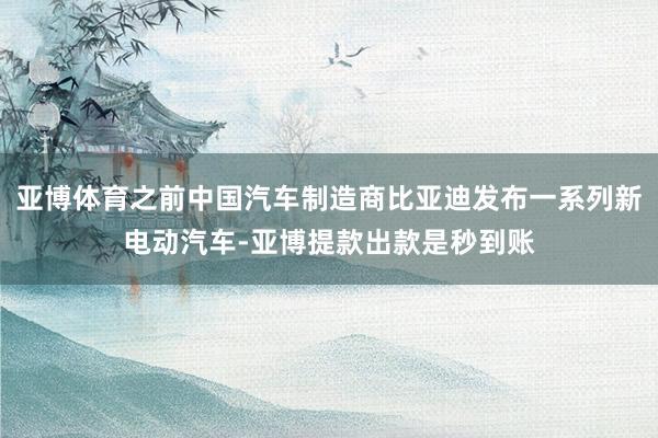 亚博体育之前中国汽车制造商比亚迪发布一系列新电动汽车-亚博提款出款是秒到账
