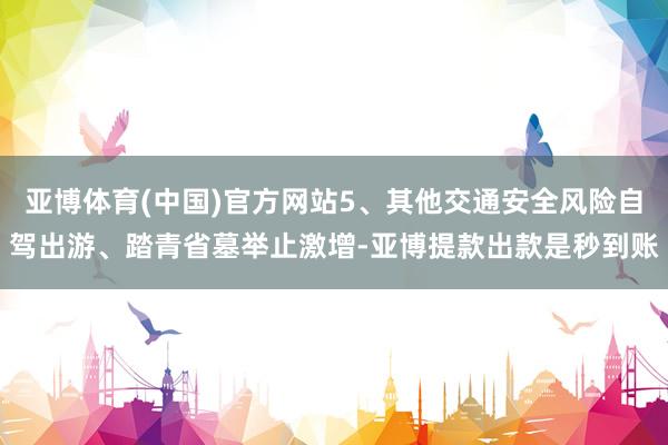 亚博体育(中国)官方网站5、其他交通安全风险自驾出游、踏青省墓举止激增-亚博提款出款是秒到账
