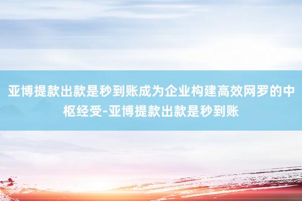 亚博提款出款是秒到账成为企业构建高效网罗的中枢经受-亚博提款出款是秒到账