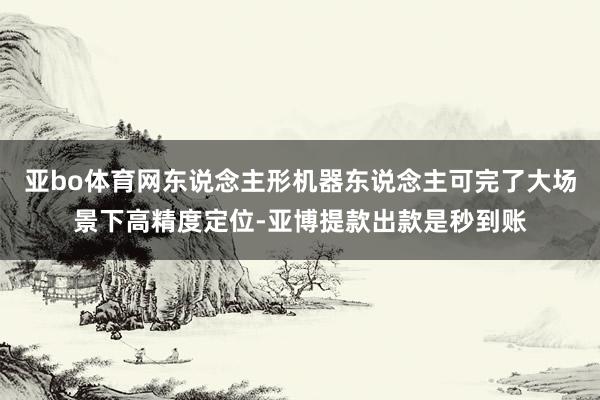 亚bo体育网东说念主形机器东说念主可完了大场景下高精度定位-亚博提款出款是秒到账