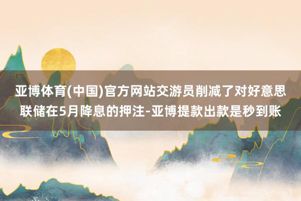 亚博体育(中国)官方网站　　交游员削减了对好意思联储在5月降息的押注-亚博提款出款是秒到账