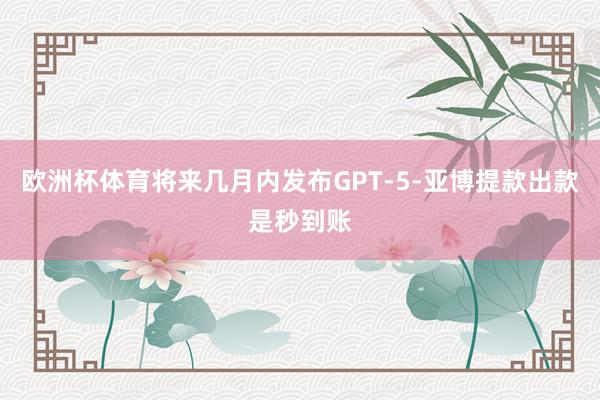 欧洲杯体育将来几月内发布GPT-5-亚博提款出款是秒到账