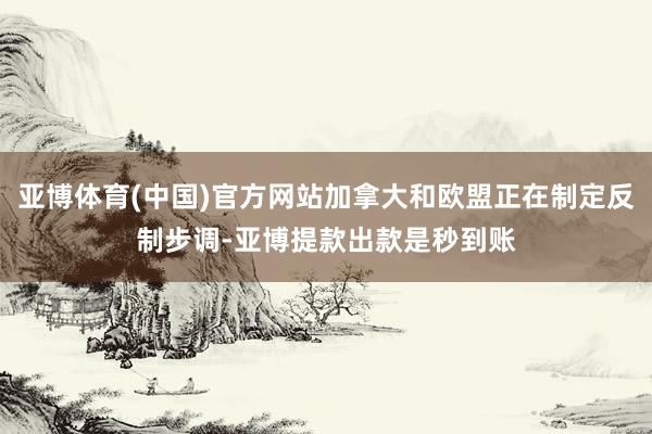 亚博体育(中国)官方网站加拿大和欧盟正在制定反制步调-亚博提款出款是秒到账