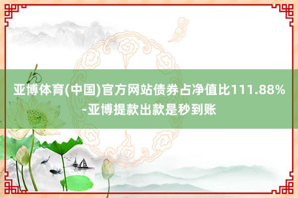 亚博体育(中国)官方网站债券占净值比111.88%-亚博提款出款是秒到账