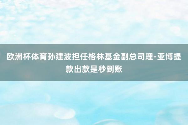 欧洲杯体育孙建波担任格林基金副总司理-亚博提款出款是秒到账