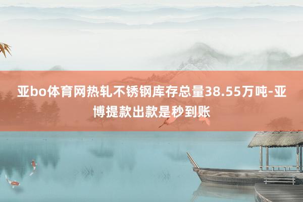 亚bo体育网热轧不锈钢库存总量38.55万吨-亚博提款出款是秒到账