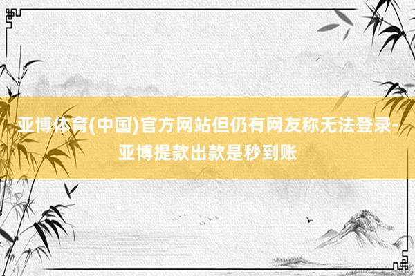 亚博体育(中国)官方网站但仍有网友称无法登录-亚博提款出款是秒到账
