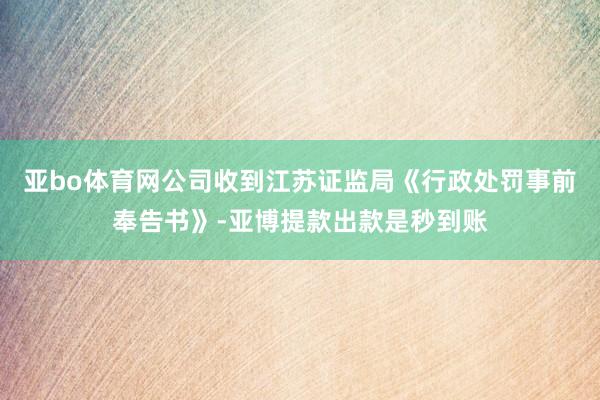 亚bo体育网公司收到江苏证监局《行政处罚事前奉告书》-亚博提款出款是秒到账