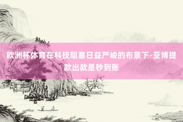 欧洲杯体育在科技阻塞日益严峻的布景下-亚博提款出款是秒到账