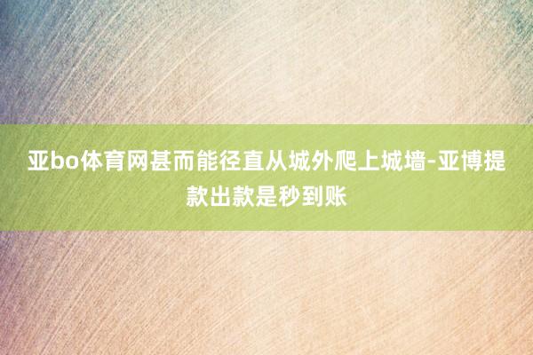 亚bo体育网甚而能径直从城外爬上城墙-亚博提款出款是秒到账
