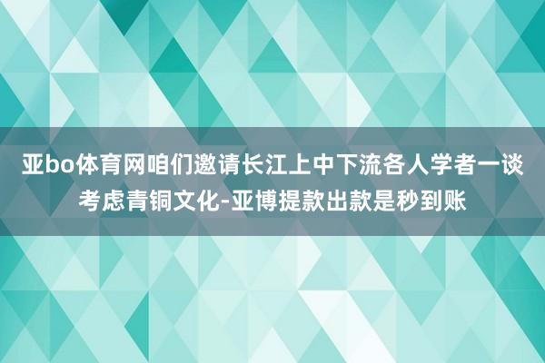 亚bo体育网咱们邀请长江上中下流各人学者一谈考虑青铜文化-亚博提款出款是秒到账