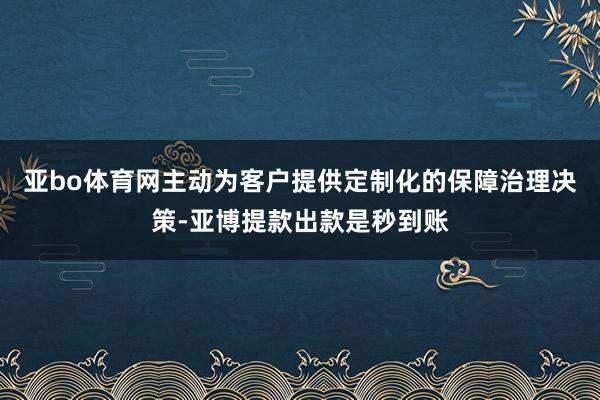 亚bo体育网主动为客户提供定制化的保障治理决策-亚博提款出款是秒到账