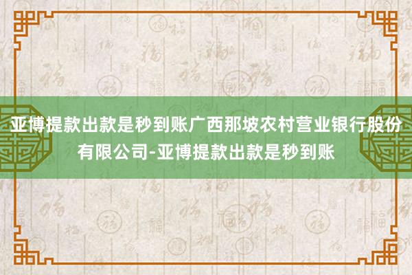 亚博提款出款是秒到账广西那坡农村营业银行股份有限公司-亚博提款出款是秒到账