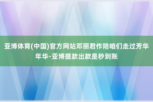 亚博体育(中国)官方网站邓丽君作陪咱们走过芳华年华-亚博提款出款是秒到账