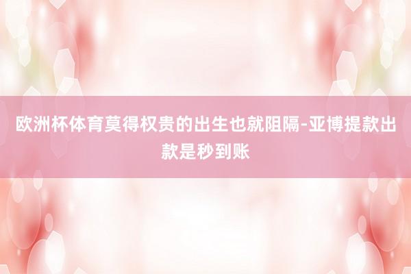 欧洲杯体育莫得权贵的出生也就阻隔-亚博提款出款是秒到账