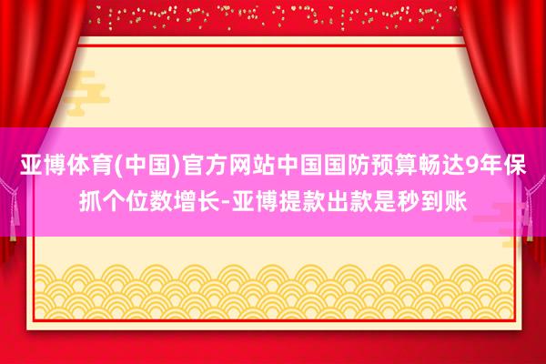 亚博体育(中国)官方网站中国国防预算畅达9年保抓个位数增长-亚博提款出款是秒到账