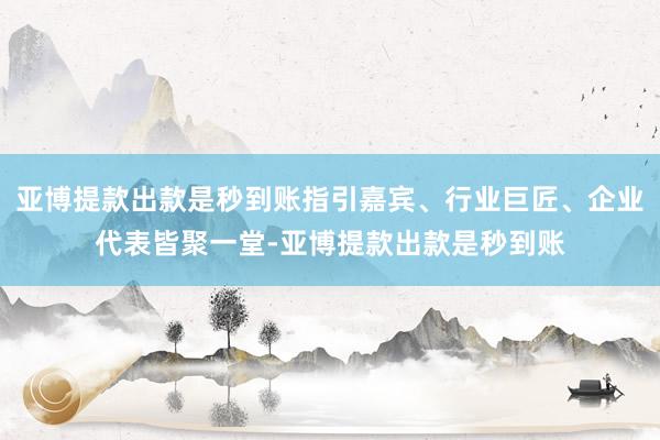 亚博提款出款是秒到账指引嘉宾、行业巨匠、企业代表皆聚一堂-亚博提款出款是秒到账