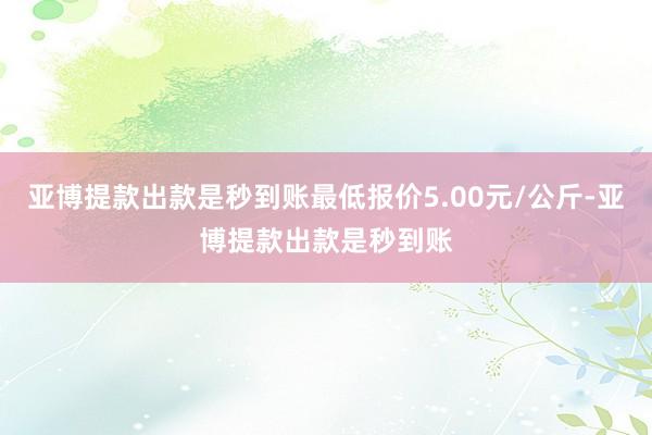 亚博提款出款是秒到账最低报价5.00元/公斤-亚博提款出款是秒到账