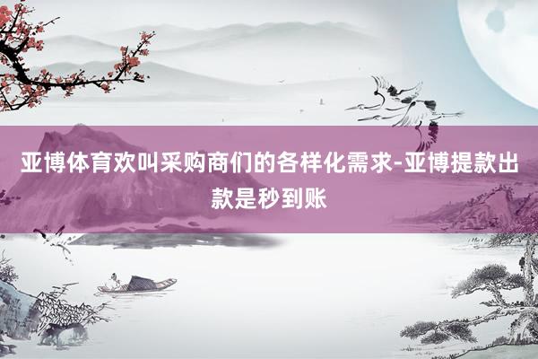 亚博体育欢叫采购商们的各样化需求-亚博提款出款是秒到账