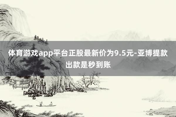 体育游戏app平台正股最新价为9.5元-亚博提款出款是秒到账