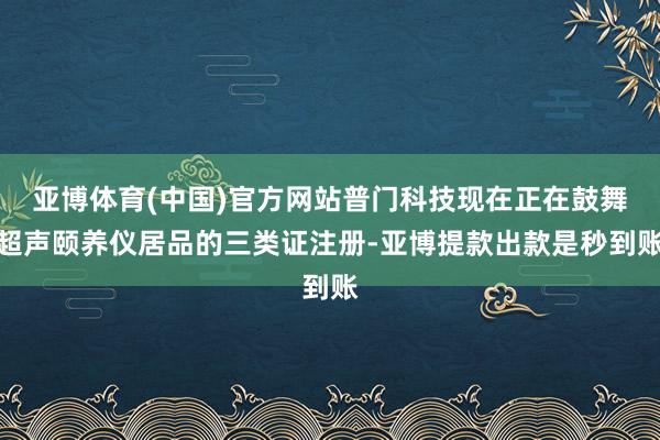 亚博体育(中国)官方网站普门科技现在正在鼓舞超声颐养仪居品的三类证注册-亚博提款出款是秒到账