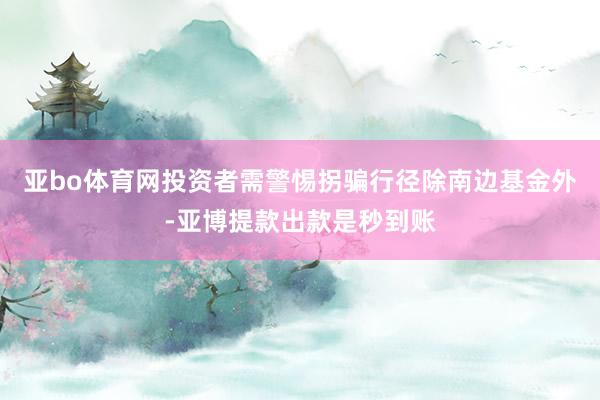 亚bo体育网投资者需警惕拐骗行径除南边基金外-亚博提款出款是秒到账