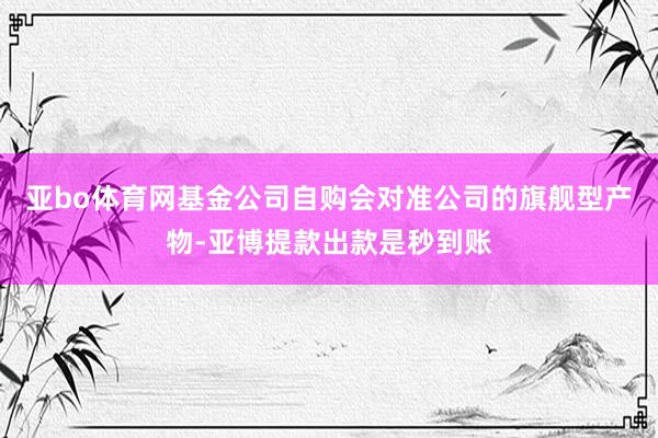 亚bo体育网基金公司自购会对准公司的旗舰型产物-亚博提款出款是秒到账