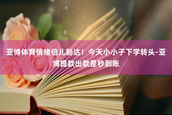 亚博体育情绪倍儿豁达！今天小小子下学转头-亚博提款出款是秒到账