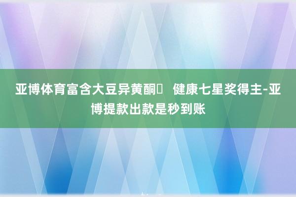 亚博体育富含大豆异黄酮◯ 健康七星奖得主-亚博提款出款是秒到账