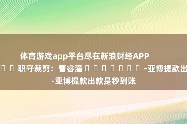 体育游戏app平台尽在新浪财经APP            						职守裁剪：曹睿潼 							-亚博提款出款是秒到账