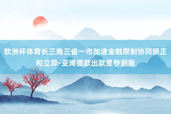 欧洲杯体育长三角三省一市加速金融限制协同矫正和立异-亚博提款出款是秒到账