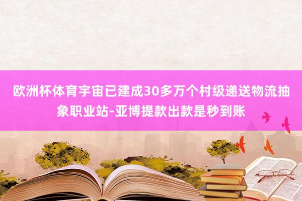 欧洲杯体育宇宙已建成30多万个村级递送物流抽象职业站-亚博提款出款是秒到账