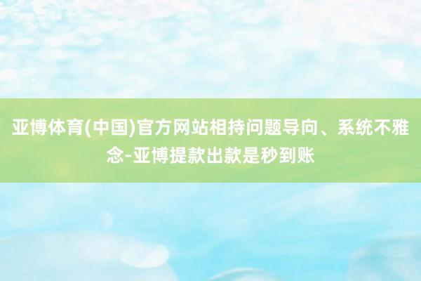 亚博体育(中国)官方网站相持问题导向、系统不雅念-亚博提款出款是秒到账