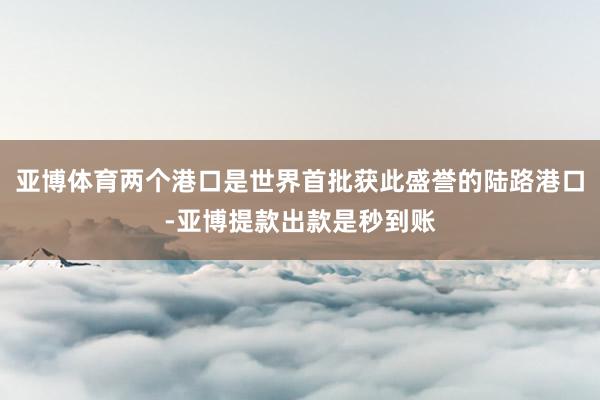 亚博体育两个港口是世界首批获此盛誉的陆路港口-亚博提款出款是秒到账