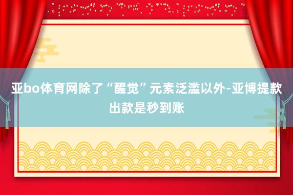 亚bo体育网除了“醒觉”元素泛滥以外-亚博提款出款是秒到账